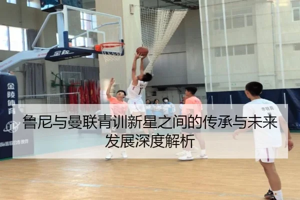 鲁尼与曼联青训新星之间的传承与未来发展深度解析
